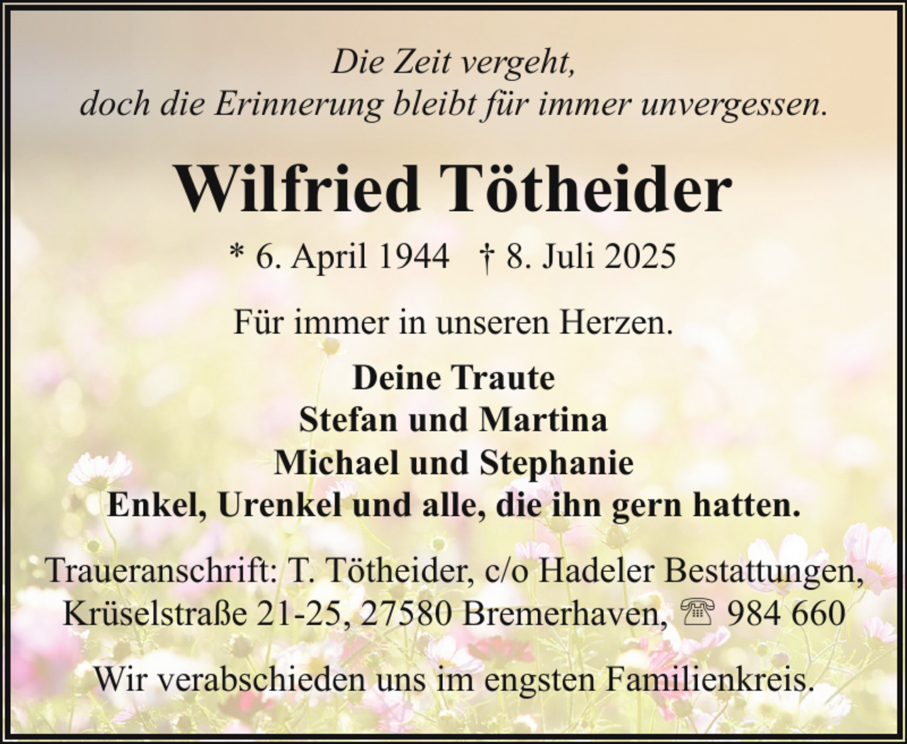 <p>Die Zeit vergeht,<br />doch die Erinnerung bleibt für immer unvergessen.</p><p>Wilfried Tötheider<br />* 6. April 1944 † 8. Juli 2025<br />Für immer in unseren Herzen.<br />Deine Traute<br />Stefan und Martina<br />Michael und Stephanie<br />Enkel, Urenkel und alle, die ihn gern hatten.<br />Traueranschrift: T. Tötheider, c/o Hadeler Bestattungen,<br />Krüselstraße 21-25, 27580 Bremerhaven, ' 984 660<br />Wir verabschieden uns im engsten Familienkreis.</p>
