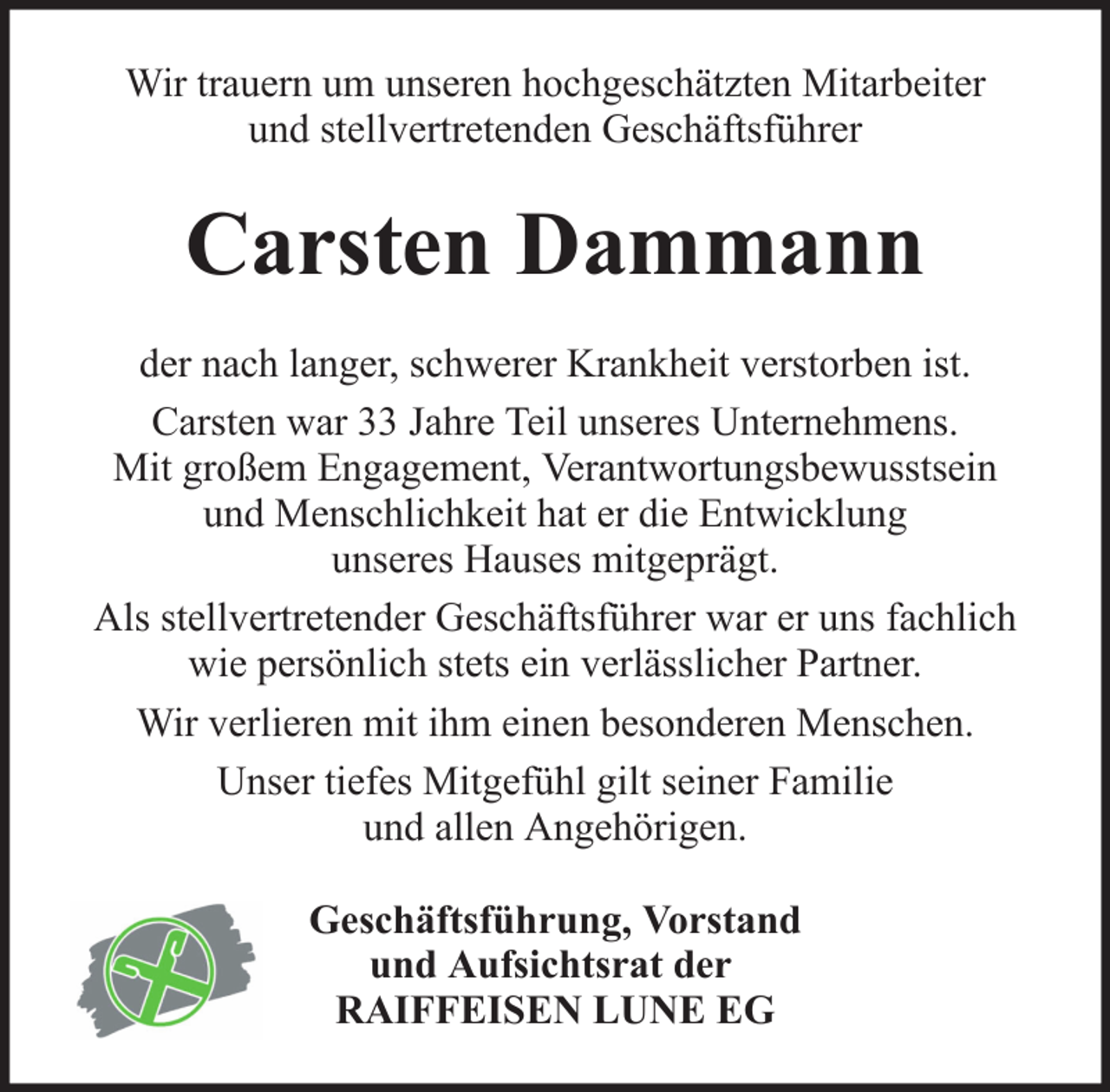 <p>Wir trauern um unseren hochgeschätzten Mitarbeiter<br />und stellvertretenden Geschäftsführer</p><p>Carsten Dammann<br />der nach langer, schwerer Krankheit verstorben ist.<br />Carsten war 33 Jahre Teil unseres Unternehmens.<br />Mit großem Engagement, Verantwortungsbewusstsein<br />und Menschlichkeit hat er die Entwicklung<br />unseres Hauses mitgeprägt.<br />Als stellvertretender Geschäftsführer war er uns fachlich<br />wie persönlich stets ein verlässlicher Partner.<br />Wir verlieren mit ihm einen besonderen Menschen.<br />Unser tiefes Mitgefühl gilt seiner Familie<br />und allen Angehörigen.<br />Geschäftsführung, Vorstand<br />und Aufsichtsrat der<br />RAIFFEISEN LUNE EG</p>