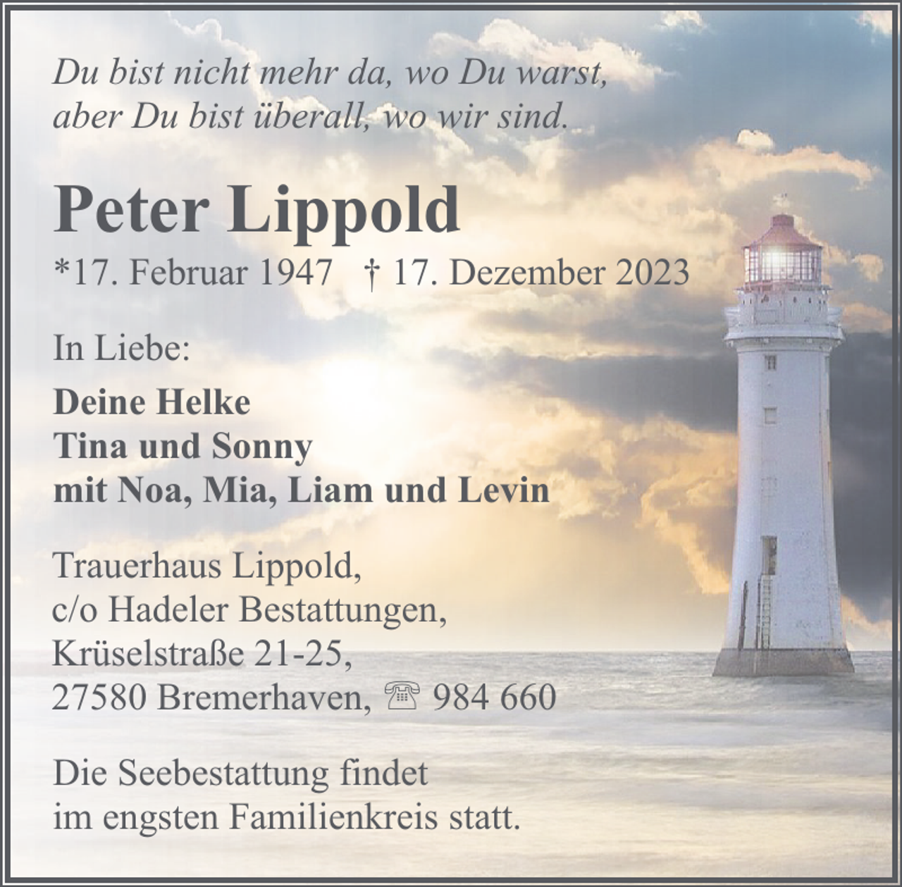 <p>Du bist nicht mehr da, wo Du warst,<br />aber Du bist überall, wo wir sind.</p><p>Peter Lippold</p><p>*17. Februar 1947 † 17. Dezember 2023<br />In Liebe:<br />Deine Helke<br />Tina und Sonny<br />mit Noa, Mia, Liam und Levin</p><p>Trauerhaus Lippold,<br />c/o Hadeler Bestattungen,<br />Krüselstraße 21-25,<br />27580 Bremerhaven, ' 984 660<br />Die Seebestattung findet<br />im engsten Familienkreis statt.</p>