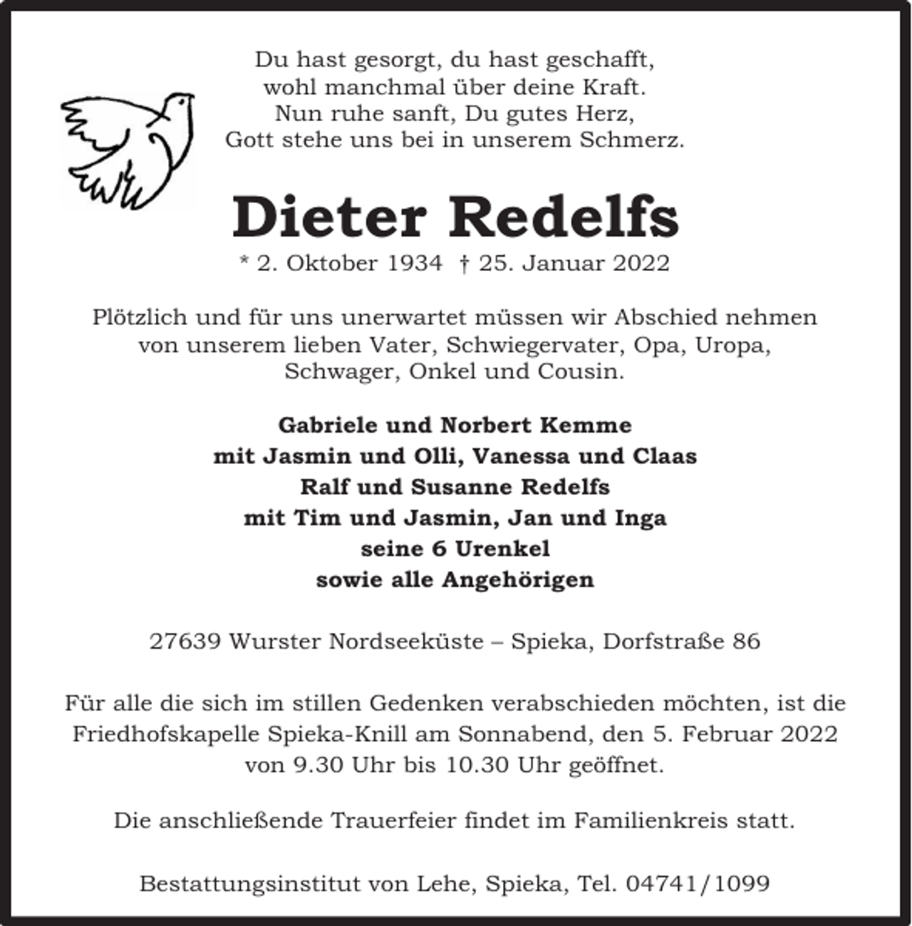 <p>Du hast gesorgt, du hast geschafft,<br />wohl manchmal über deine Kraft.<br />Nun ruhe sanft, Du gutes Herz,<br />Gott stehe uns bei in unserem Schmerz.</p><p>Dieter Redelfs<br />* 2. Oktober 1934 † 25. Januar 2022</p><p>Plötzlich und für uns unerwartet müssen wir Abschied nehmen<br />von unserem lieben Vater, Schwiegervater, Opa, Uropa,<br />Schwager, Onkel und Cousin.<br />Gabriele und Norbert Kemme<br />mit Jasmin und Olli, Vanessa und Claas<br />Ralf und Susanne Redelfs<br />mit Tim und Jasmin, Jan und Inga<br />seine 6 Urenkel<br />sowie alle Angehörigen<br />27639 Wurster Nordseeküste – Spieka, Dorfstraße 86<br />Für alle die sich im stillen Gedenken verabschieden möchten, ist die<br />Friedhofskapelle Spieka-Knill am Sonnabend, den 5. Februar 2022<br />von 9.30 Uhr bis 10.30 Uhr geöffnet.<br />Die anschließende Trauerfeier findet im Familienkreis statt.<br />Bestattungsinstitut von Lehe, Spieka, Tel. 04741/1099</p>