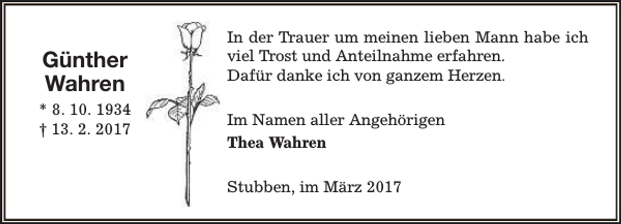 <p>Günther<br />Wahren<br />* 8. 10. 1934<br />† 13. 2. 2017</p><p>In der Trauer um meinen lieben Mann habe ich<br />viel Trost und Anteilnahme erfahren.<br />Dafür danke ich von ganzem Herzen.<br />Im Namen aller Angehörigen<br />Thea Wahren<br />Stubben, im März 2017</p>