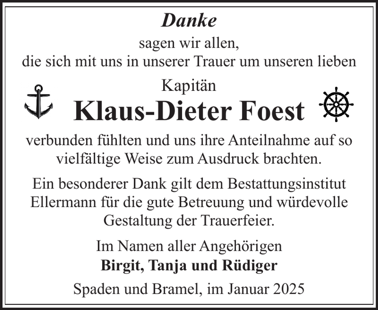<p>Danke</p><p>sagen wir allen,<br />die sich mit uns in unserer Trauer um unseren lieben</p><p>Kapitän</p><p>Klaus-Dieter Foest</p><p>verbunden fühlten und uns ihre Anteilnahme auf so<br />vielfältige Weise zum Ausdruck brachten.<br />Ein besonderer Dank gilt dem Bestattungsinstitut<br />Ellermann für die gute Betreuung und würdevolle<br />Gestaltung der Trauerfeier.<br />Im Namen aller Angehörigen<br />Birgit, Tanja und Rüdiger<br />Spaden und Bramel, im Januar 2025</p>