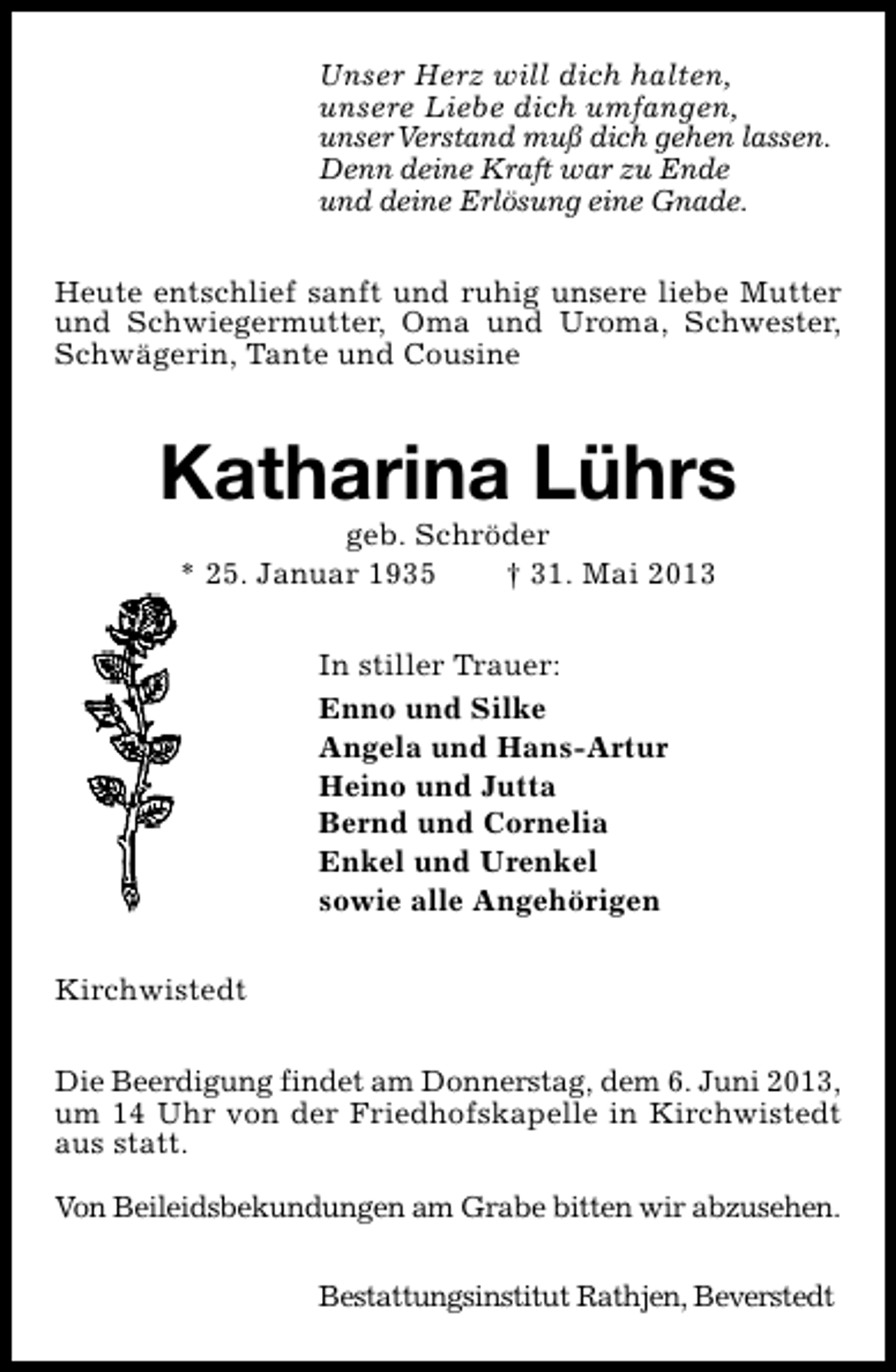 <p>Unser Herz will dich halten,<br />unsere Liebe dich umfangen,<br />unserVerstand muß dich gehen lassen.<br />Denn deine Kraft war zu Ende<br />und deine Erlösung eine Gnade.<br />Heute entschlief sanft und ruhig unsere liebe Mutter<br />und Schwiegermutter, Oma und Uroma, Schwester,<br />Schwägerin, Tante und Cousine</p><p>Katharina Lührs<br />geb. Schröder<br />* 25. Januar 1935<br />† 31. Mai 2013<br />In stiller Trauer:<br />Enno und Silke<br />Angela und Hans-Artur<br />Heino und Jutta<br />Bernd und Cornelia<br />Enkel und Urenkel<br />sowie alle Angehörigen<br />Kirchwistedt<br />Die Beerdigung findet am Donnerstag, dem 6. Juni 2013,<br />um 14 Uhr von der Friedhofskapelle in Kirchwistedt<br />aus statt.<br />Von Beileidsbekundungen am Grabe bitten wir abzusehen.<br />Bestattungsinstitut Rathjen, Beverstedt</p>