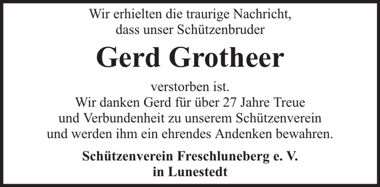 <p>Wir erhielten die traurige Nachricht,<br />dass unser Schützenbruder</p><p>Gerd Grotheer</p><p>verstorben ist.<br />Wir danken Gerd für über 27 Jahre Treue<br />und Verbundenheit zu unserem Schützenverein<br />und werden ihm ein ehrendes Andenken bewahren.<br />Schützenverein Freschluneberg e. V.<br />in Lunestedt</p>