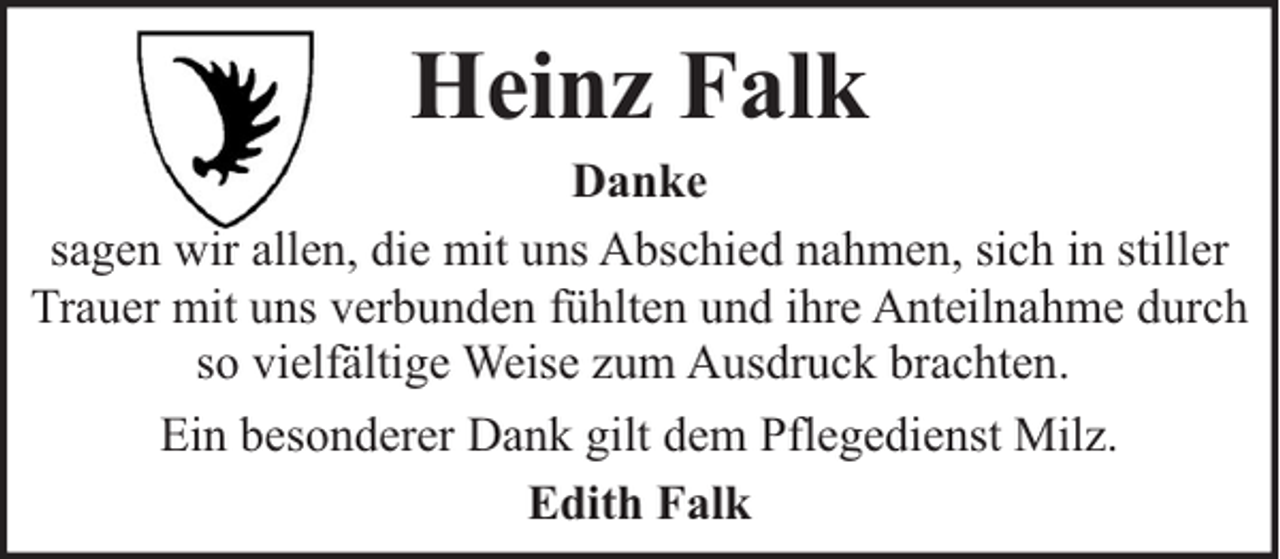 <p>Heinz Falk</p><p>Danke<br />sagen wir allen, die mit uns Abschied nahmen, sich in stiller<br />Trauer mit uns verbunden fühlten und ihre Anteilnahme durch<br />so vielfältige Weise zum Ausdruck brachten.<br />Ein besonderer Dank gilt dem Pflegedienst Milz.<br />Edith Falk</p>