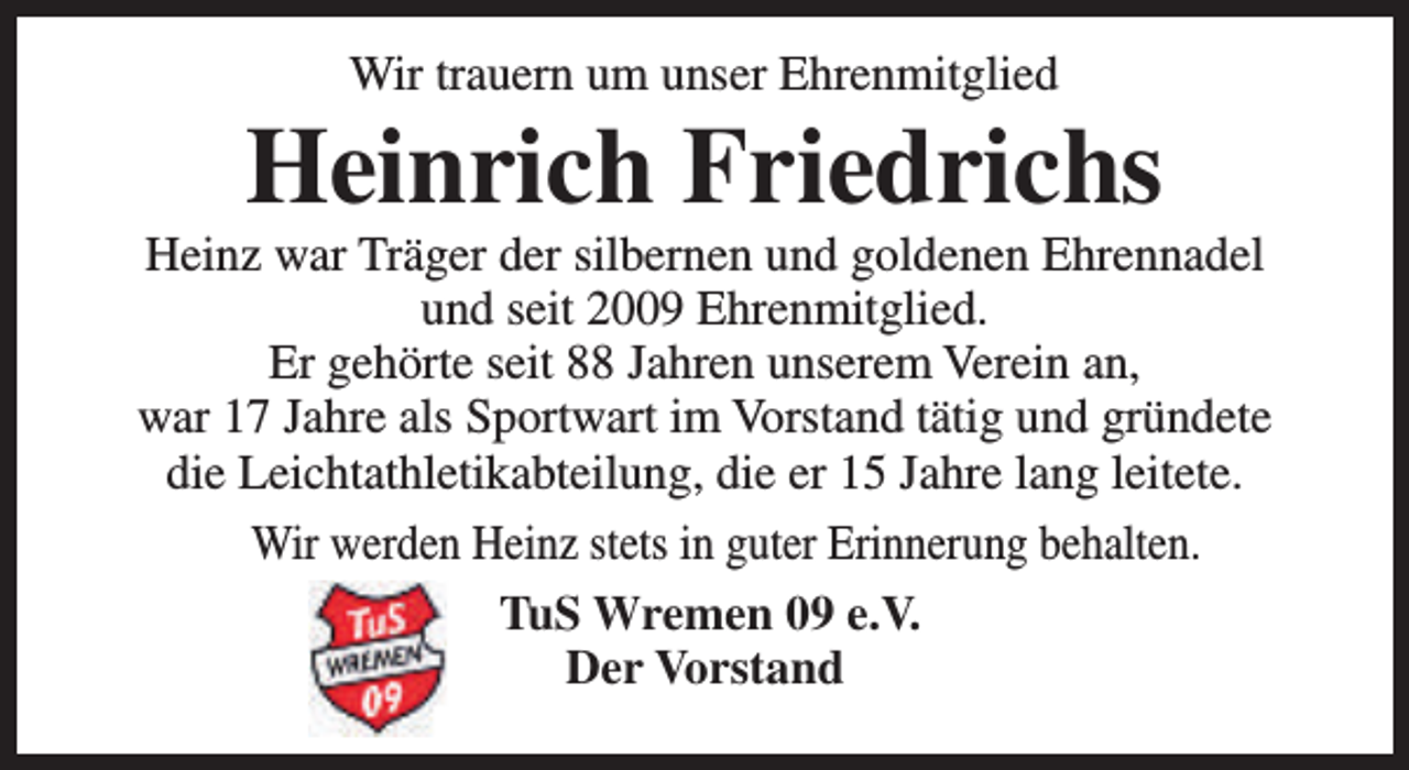 <p>Wir trauern um unser Ehrenmitglied</p><p>Heinrich Friedrichs</p><p>Heinz war Träger der silbernen und goldenen Ehrennadel<br />und seit 2009 Ehrenmitglied.<br />Er gehörte seit 88 Jahren unserem Verein an,<br />war 17 Jahre als Sportwart im Vorstand tätig und gründete<br />die Leichtathletikabteilung, die er 15 Jahre lang leitete.<br />Wir werden Heinz stets in guter Erinnerung behalten.<br />TuS Wremen 09 e.V.<br />Der Vorstand</p>