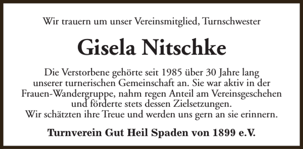 <p>Wir trauern um unser Vereinsmitglied, Turnschwester</p><p>Gisela Nitschke<br />Die Verstorbene gehörte seit 1985 über 30 Jahre lang<br />unserer turnerischen Gemeinschaft an. Sie war aktiv in der<br />Frauen-Wandergruppe, nahm regen Anteil am Vereinsgeschehen<br />und förderte stets dessen Zielsetzungen.<br />Wir schätzten ihre Treue und werden uns gern an sie erinnern.<br />Turnverein Gut Heil Spaden von 1899 e.V.</p>