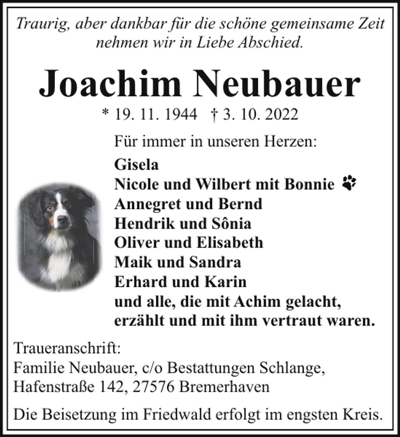 <p>Traurig, aber dankbar für die schöne gemeinsame Zeit<br />nehmen wir in Liebe Abschied.</p><p>Joachim Neubauer<br />* 19. 11. 1944 † 3. 10. 2022</p><p>Für immer in unseren Herzen:<br />Gisela<br />Nicole und Wilbert mit Bonnie<br />Annegret und Bernd<br />Hendrik und Sônia<br />Oliver und Elisabeth<br />Maik und Sandra<br />Erhard und Karin<br />und alle, die mit Achim gelacht,<br />erzählt und mit ihm vertraut waren.<br />Traueranschrift:<br />Familie Neubauer, c/o Bestattungen Schlange,<br />Hafenstraße 142, 27576 Bremerhaven<br />Die Beisetzung im Friedwald erfolgt im engsten Kreis.</p>