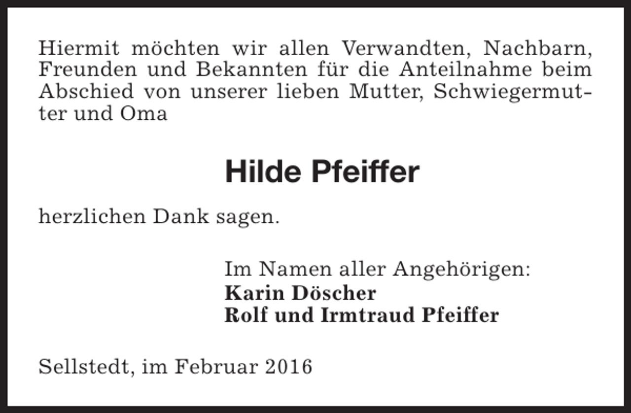 <p>Hiermit möchten wir allen Verwandten, Nachbarn,<br />Freunden und Bekannten für die Anteilnahme beim<br />Abschied von unserer lieben Mutter, Schwiegermutter und Oma</p><p>Hilde Pfeiffer<br />herzlichen Dank sagen.<br />Im Namen aller Angehörigen:<br />Karin Döscher<br />Rolf und Irmtraud Pfeiffer<br />Sellstedt, im Februar 2016</p>