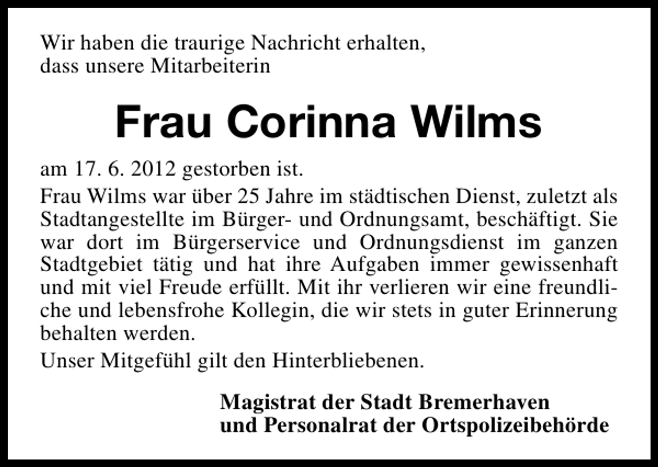 <p>Wir haben die traurige Nachricht erhalten,<br />dass unsere Mitarbeiterin</p><p>Frau Corinna Wilms<br />am 17. 6. 2012 gestorben ist.<br />Frau Wilms war über 25 Jahre im städtischen Dienst, zuletzt als<br />Stadtangestellte im Bürger- und Ordnungsamt, beschäftigt. Sie<br />war dort im Bürgerservice und Ordnungsdienst im ganzen<br />Stadtgebiet tätig und hat ihre Aufgaben immer gewissenhaft<br />und mit viel Freude erfüllt. Mit ihr verlieren wir eine freundliche und lebensfrohe Kollegin, die wir stets in guter Erinnerung<br />behalten werden.<br />Unser Mitgefühl gilt den Hinterbliebenen.<br />Magistrat der Stadt Bremerhaven<br />und Personalrat der Ortspolizeibehörde</p>