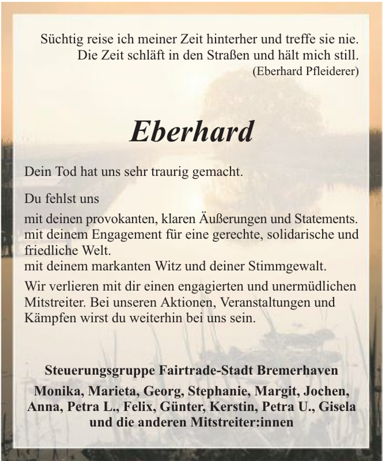 <p>Süchtig reise ich meiner Zeit hinterher und treffe sie nie.<br />Die Zeit schläft in den Straßen und hält mich still.<br />(Eberhard Pfleiderer)</p><p>Eberhard<br />Dein Tod hat uns sehr traurig gemacht.<br />Du fehlst uns<br />mit deinen provokanten, klaren Äußerungen und Statements.<br />mit deinem Engagement für eine gerechte, solidarische und<br />friedliche Welt.<br />mit deinem markanten Witz und deiner Stimmgewalt.<br />Wir verlieren mit dir einen engagierten und unermüdlichen<br />Mitstreiter. Bei unseren Aktionen, Veranstaltungen und<br />Kämpfen wirst du weiterhin bei uns sein.<br />Steuerungsgruppe Fairtrade-Stadt Bremerhaven<br />Monika, Marieta, Georg, Stephanie, Margit, Jochen,<br />Anna, Petra L., Felix, Günter, Kerstin, Petra U., Gisela<br />und die anderen Mitstreiter:innen</p>