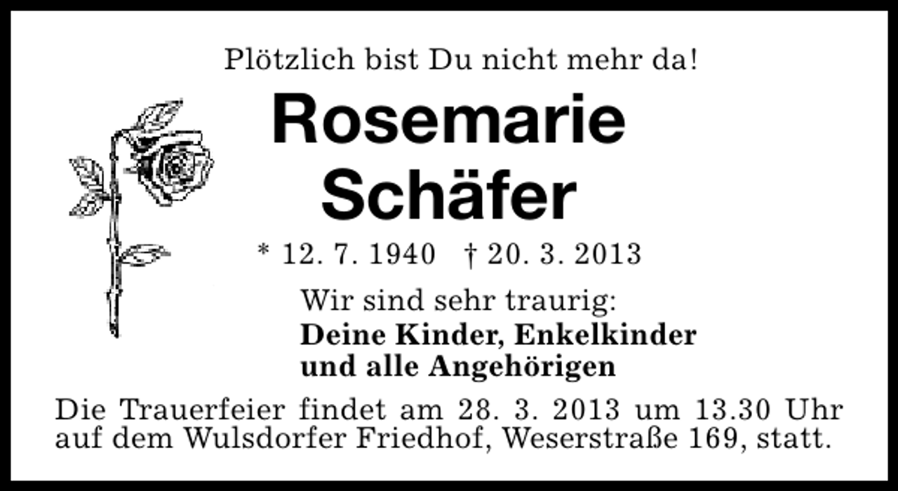 <p>Plötzlich bist Du nicht mehr da!</p><p>Rosemarie<br />Schäfer</p><p>* 12. 7. 1940 † 20. 3. 2013<br />Wir sind sehr traurig:<br />Deine Kinder, Enkelkinder<br />und alle Angehörigen<br />Die Trauerfeier findet am 28. 3. 2013 um 13.30 Uhr<br />auf dem Wulsdorfer Friedhof, Weserstraße 169, statt.</p>