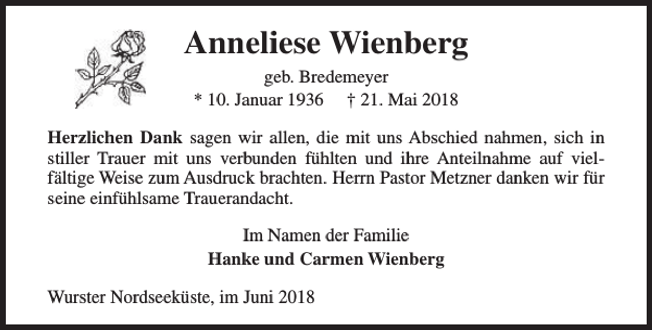 <p>Anneliese Wienberg<br />geb. Bredemeyer<br />* 10. Januar 1936 † 21. Mai 2018</p><p>Herzlichen Dank sagen wir allen, die mit uns Abschied nahmen, sich in<br />stiller Trauer mit uns verbunden fühlten und ihre Anteilnahme auf vielfältige Weise zum Ausdruck brachten. Herrn Pastor Metzner danken wir für<br />seine einfühlsame Trauerandacht.<br />Im Namen der Familie<br />Hanke und Carmen Wienberg<br />Wurster Nordseeküste, im Juni 2018</p>