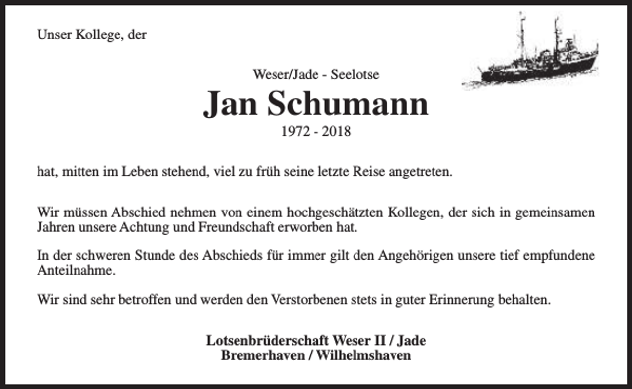<p>Unser Kollege, der<br />Weser/Jade - Seelotse</p><p>Jan Schumann<br />1972 - 2018</p><p>hat, mitten im Leben stehend, viel zu früh seine letzte Reise angetreten.<br />Wir müssen Abschied nehmen von einem hochgeschätzten Kollegen, der sich in gemeinsamen<br />Jahren unsere Achtung und Freundschaft erworben hat.<br />In der schweren Stunde des Abschieds für immer gilt den Angehörigen unsere tief empfundene<br />Anteilnahme.<br />Wir sind sehr betroffen und werden den Verstorbenen stets in guter Erinnerung behalten.<br />Lotsenbrüderschaft Weser II / Jade<br />Bremerhaven / Wilhelmshaven</p>
