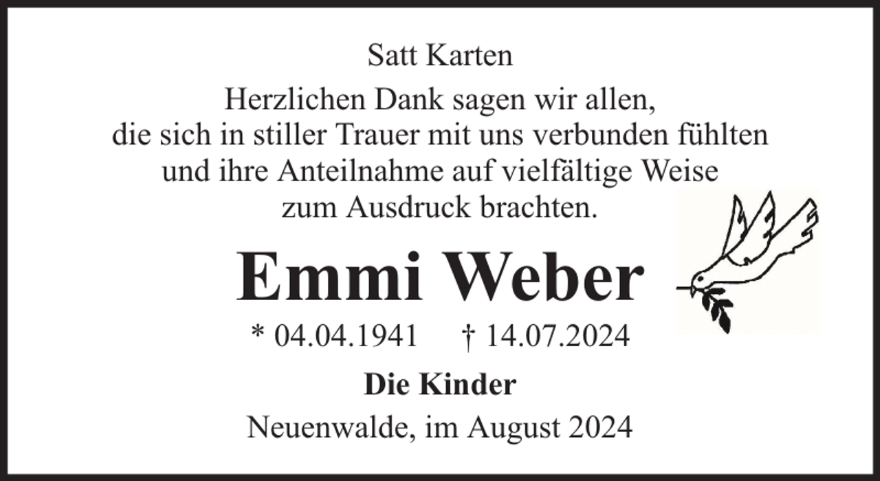 <p>Satt Karten<br />Herzlichen Dank sagen wir allen,<br />die sich in stiller Trauer mit uns verbunden fühlten<br />und ihre Anteilnahme auf vielfältige Weise<br />zum Ausdruck brachten.</p><p>Emmi Weber<br />* 04.04.1941 † 14.07.2024<br />Die Kinder<br />Neuenwalde, im August 2024</p>