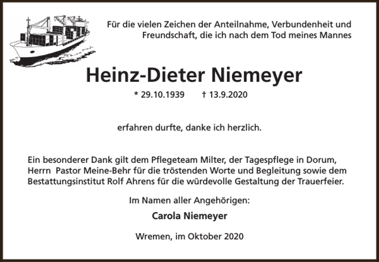 <p>Für die vielen Zeichen der Anteilnahme, Verbundenheit und<br />Freundschaft, die ich nach dem Tod meines Mannes</p><p>Heinz-Dieter Niemeyer<br />* 29.10.1939</p><p>† 13.9.2020</p><p>erfahren durfte, danke ich herzlich.<br />Ein besonderer Dank gilt dem Pflegeteam Milter, der Tagespflege in Dorum,<br />Herrn Pastor Meine-Behr für die tröstenden Worte und Begleitung sowie dem<br />Bestattungsinstitut Rolf Ahrens für die würdevolle Gestaltung der Trauerfeier.<br />Im Namen aller Angehörigen:</p><p>Carola Niemeyer<br />Wremen, im Oktober 2020</p>