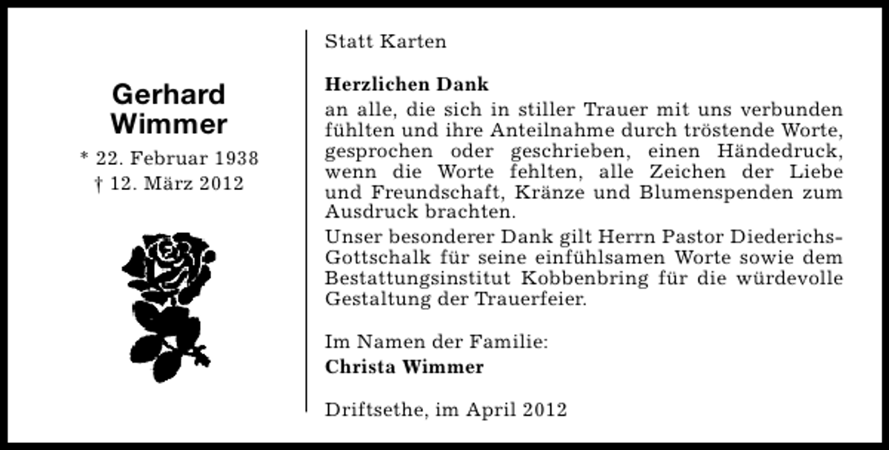 <p>Statt Karten</p><p>Gerhard<br />Wimmer<br />* 22. Februar 1938<br />† 12. März 2012</p><p>Herzlichen Dank<br />an alle, die sich in stiller Trauer mit uns verbunden<br />fühlten und ihre Anteilnahme durch tröstende Worte,<br />gesprochen oder geschrieben, einen Händedruck,<br />wenn die Worte fehlten, alle Zeichen der Liebe<br />und Freundschaft, Kränze und Blumenspenden zum<br />Ausdruck brachten.<br />Unser besonderer Dank gilt Herrn Pastor DiederichsGottschalk für seine einfühlsamen Worte sowie dem<br />Bestattungsinstitut Kobbenbring für die würdevolle<br />Gestaltung der Trauerfeier.<br />Im Namen der Familie:<br />Christa Wimmer<br />Driftsethe, im April 2012</p>