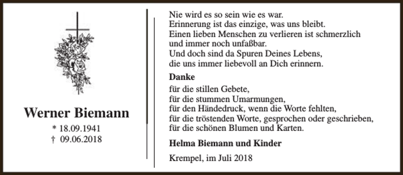 <p>Nie wird es so sein wie es war.<br />Erinnerung ist das einzige, was uns bleibt.<br />Einen lieben Menschen zu verlieren ist schmerzlich<br />und immer noch unfaßbar.<br />Und doch sind da Spuren Deines Lebens,<br />die uns immer liebevoll an Dich erinnern.</p><p>Werner Biemann<br />* 18.09.1941<br />† 09.06.2018</p><p>Danke<br />für die stillen Gebete,<br />für die stummen Umarmungen,<br />für den Händedruck, wenn die Worte fehlten,<br />für die tröstenden Worte, gesprochen oder geschrieben,<br />für die schönen Blumen und Karten.<br />Helma Biemann und Kinder<br />Krempel, im Juli 2018</p>