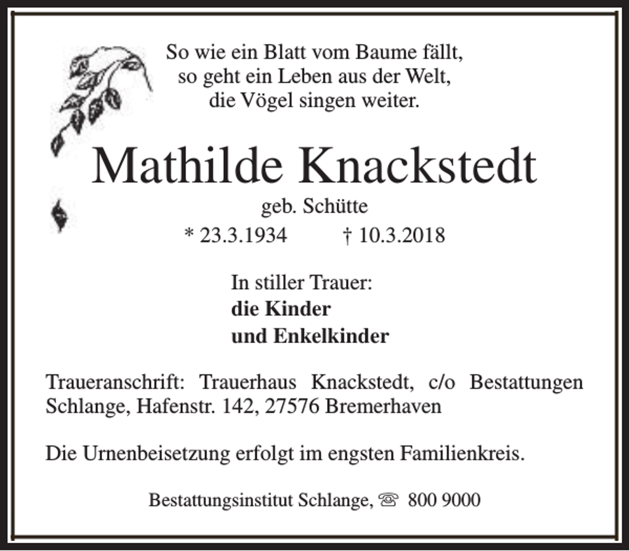 <p>So wie ein Blatt vom Baume fällt,<br />so geht ein Leben aus der Welt,<br />die Vögel singen weiter.</p><p>Mathilde Knackstedt<br />geb. Schütte<br />* 23.3.1934<br />† 10.3.2018<br />In stiller Trauer:<br />die Kinder<br />und Enkelkinder<br />Traueranschrift: Trauerhaus Knackstedt, c/o Bestattungen<br />Schlange, Hafenstr. 142, 27576 Bremerhaven<br />Die Urnenbeisetzung erfolgt im engsten Familienkreis.<br />Bestattungsinstitut Schlange, s 800 9000</p>