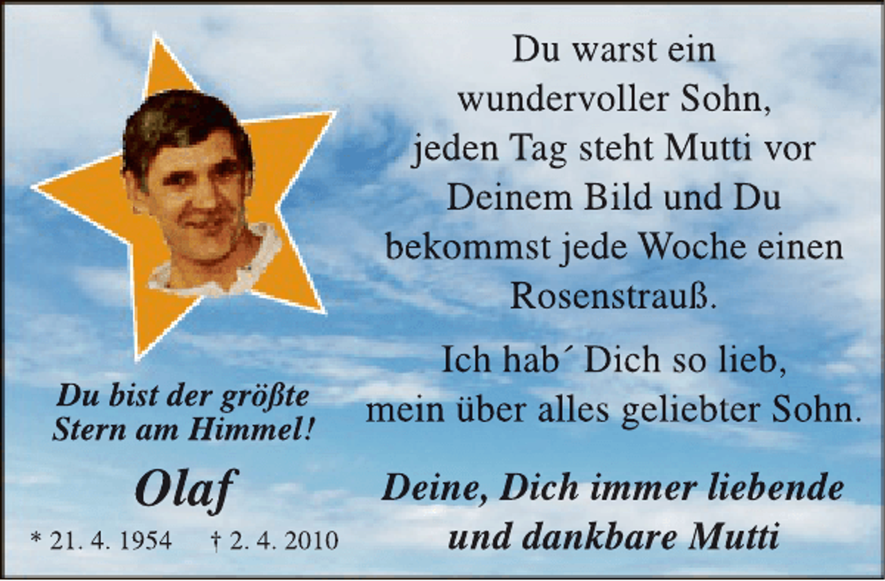 <p>Du warst ein<br />wundervoller Sohn,<br />jeden Tag steht Mutti vor<br />Deinem Bild und Du<br />bekommst jede Woche einen<br />Rosenstrauß.<br />Du bist der größte<br />Stern am Himmel!</p><p>Olaf</p><p>* 21. 4. 1954</p><p>† 2. 4. 2010</p><p>Ich hab´ Dich so lieb,<br />mein über alles geliebter Sohn.<br />Deine, Dich immer liebende<br />und dankbare Mutti</p>