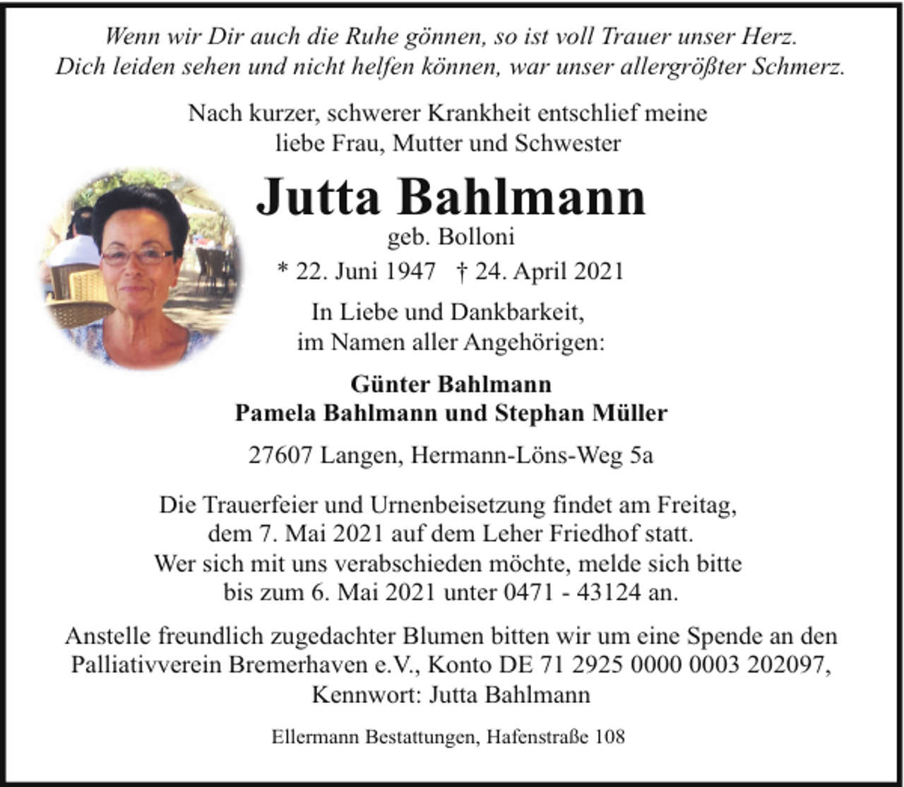 <p>Wenn wir Dir auch die Ruhe gönnen, so ist voll Trauer unser Herz.<br />Dich leiden sehen und nicht helfen können, war unser allergrößter Schmerz.<br />Nach kurzer, schwerer Krankheit entschlief meine<br />liebe Frau, Mutter und Schwester</p><p>Jutta Bahlmann<br />geb. Bolloni<br />* 22. Juni 1947 † 24. April 2021<br />In Liebe und Dankbarkeit,<br />im Namen aller Angehörigen:<br />Günter Bahlmann<br />Pamela Bahlmann und Stephan Müller<br />27607 Langen, Hermann-Löns-Weg 5a<br />Die Trauerfeier und Urnenbeisetzung findet am Freitag,<br />dem 7. Mai 2021 auf dem Leher Friedhof statt.<br />Wer sich mit uns verabschieden möchte, melde sich bitte<br />bis zum 6. Mai 2021 unter 0471 - 43124 an.<br />Anstelle freundlich zugedachter Blumen bitten wir um eine Spende an den<br />Palliativverein Bremerhaven e.V., Konto DE 71 2925 03 202097,<br />Kennwort: Jutta Bahlmann<br />Ellermann Bestattungen, Hafenstraße 108</p>