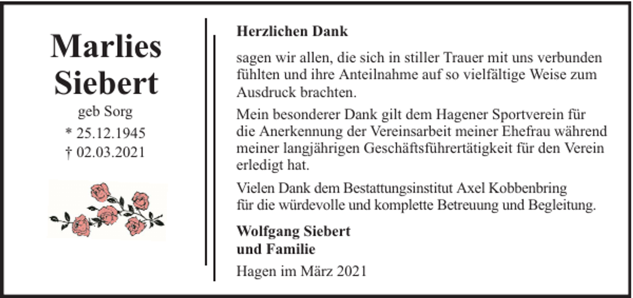 <p>Marlies<br />Siebert<br />geb Sorg<br />* 25.12.1945<br />† 02.03.2021</p><p>Herzlichen Dank<br />sagen wir allen, die sich in stiller Trauer mit uns verbunden<br />fühlten und ihre Anteilnahme auf so vielfältige Weise zum<br />Ausdruck brachten.<br />Mein besonderer Dank gilt dem Hagener Sportverein für<br />die Anerkennung der Vereinsarbeit meiner Ehefrau während<br />meiner langjährigen Geschäftsführertätigkeit für den Verein<br />erledigt hat.<br />Vielen Dank dem Bestattungsinstitut Axel Kobbenbring<br />für die würdevolle und komplette Betreuung und Begleitung.<br />Wolfgang Siebert<br />und Familie<br />Hagen im März 2021</p>