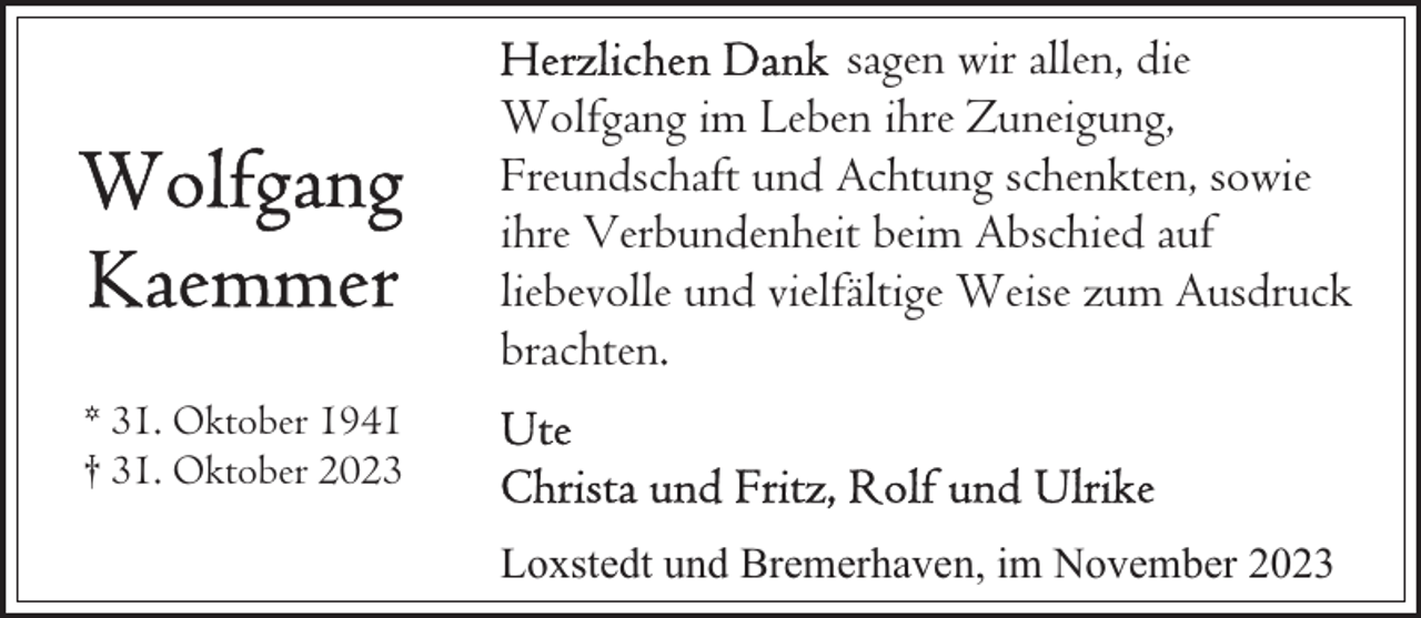 <p>sagen wir allen, die<br />Wolfgang im Leben ihre Zuneigung,<br />Freundschaft und Achtung schenkten, sowie<br />ihre Verbundenheit beim Abschied auf<br />liebevolle und vielfältige Weise zum Ausdruck<br />brachten.<br />* 31. Oktober 1941<br />† 31. Oktober 2023<br />Loxstedt und Bremerhaven, im November 2023</p>