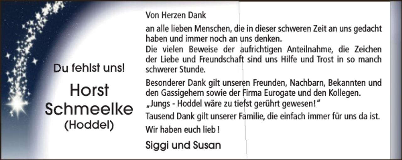 <p>Du fehlst uns!</p><p>Horst<br />Schmeelke<br />(Hoddel)</p><p>Von Herzen Dank<br />an alle lieben Menschen, die in dieser schweren Zeit an uns gedacht<br />haben und immer noch an uns denken.<br />Die vielen Beweise der aufrichtigen Anteilnahme, die Zeichen<br />der Liebe und Freundschaft sind uns Hilfe und Trost in so manch<br />schwerer Stunde.<br />Besonderer Dank gilt unseren Freunden, Nachbarn, Bekannten und<br />den Gassigehern sowie der Firma Eurogate und den Kollegen.<br />„Jungs - Hoddel wäre zu tiefst gerührt gewesen!“<br />Tausend Dank gilt unserer Familie, die einfach immer für uns da ist.<br />Wir haben euch lieb !</p><p>Siggi und Susan</p>