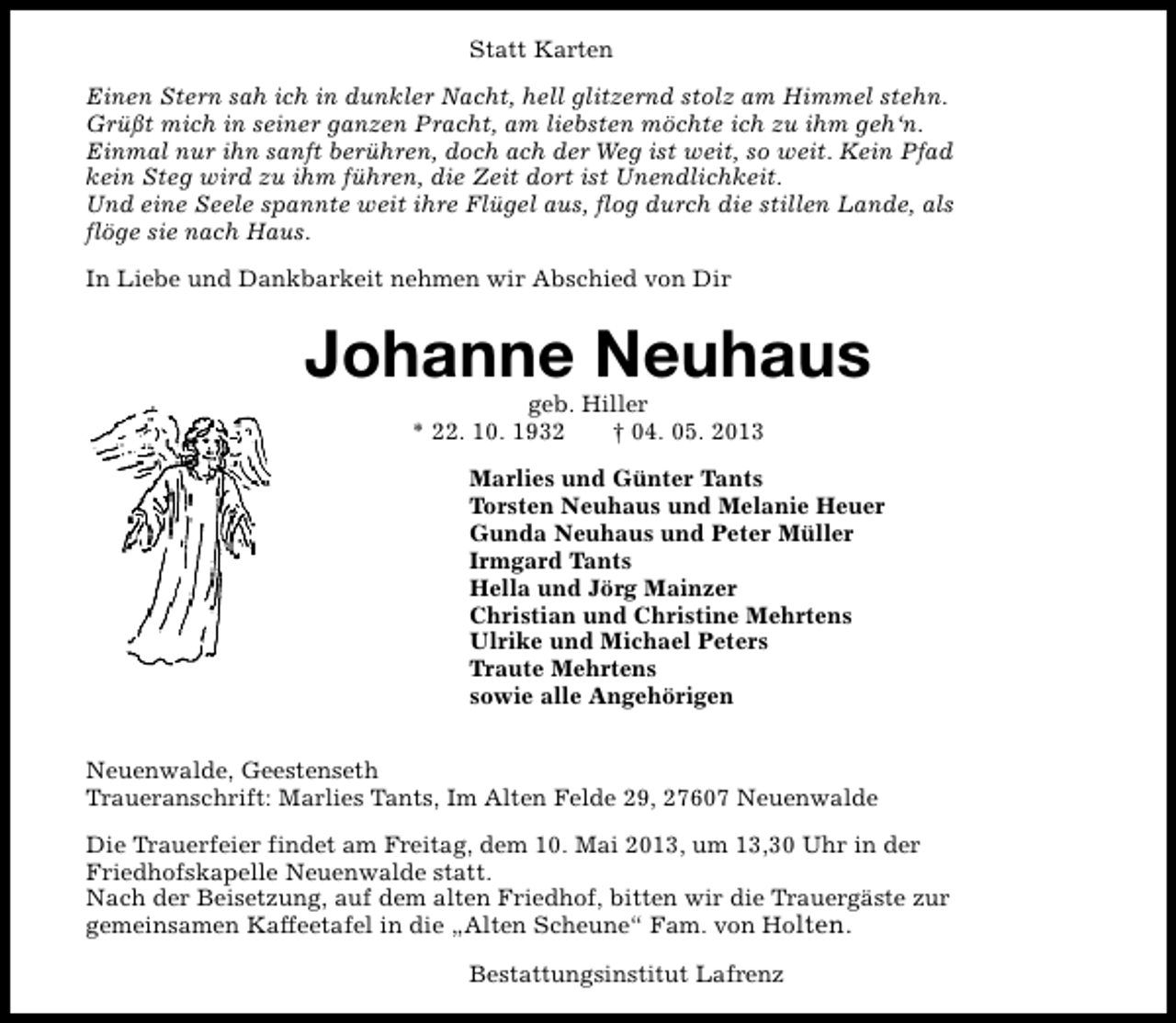 <p>Statt Karten<br />Einen Stern sah ich in dunkler Nacht, hell glitzernd stolz am Himmel stehn.<br />Grüßt mich in seiner ganzen Pracht, am liebsten möchte ich zu ihm geh‘n.<br />Einmal nur ihn sanft berühren, doch ach der Weg ist weit, so weit. Kein Pfad<br />kein Steg wird zu ihm führen, die Zeit dort ist Unendlichkeit.<br />Und eine Seele spannte weit ihre Flügel aus, flog durch die stillen Lande, als<br />flöge sie nach Haus.<br />In Liebe und Dankbarkeit nehmen wir Abschied von Dir</p><p>Johanne Neuhaus<br />geb. Hiller<br />* 22. 10. 1932<br />† 04. 05. 2013</p><p>Marlies und Günter Tants<br />Torsten Neuhaus und Melanie Heuer<br />Gunda Neuhaus und Peter Müller<br />Irmgard Tants<br />Hella und Jörg Mainzer<br />Christian und Christine Mehrtens<br />Ulrike und Michael Peters<br />Traute Mehrtens<br />sowie alle Angehörigen<br />Neuenwalde, Geestenseth<br />Traueranschrift: Marlies Tants, Im Alten Felde 29, 27607 Neuenwalde<br />Die Trauerfeier findet am Freitag, dem 10. Mai 2013, um 13,30 Uhr in der<br />Friedhofskapelle Neuenwalde statt.<br />Nach der Beisetzung, auf dem alten Friedhof, bitten wir die Trauergäste zur<br />gemeinsamen Kaffeetafel in die „Alten Scheune“ Fam. von Holten.<br />Bestattungsinstitut Lafrenz</p>