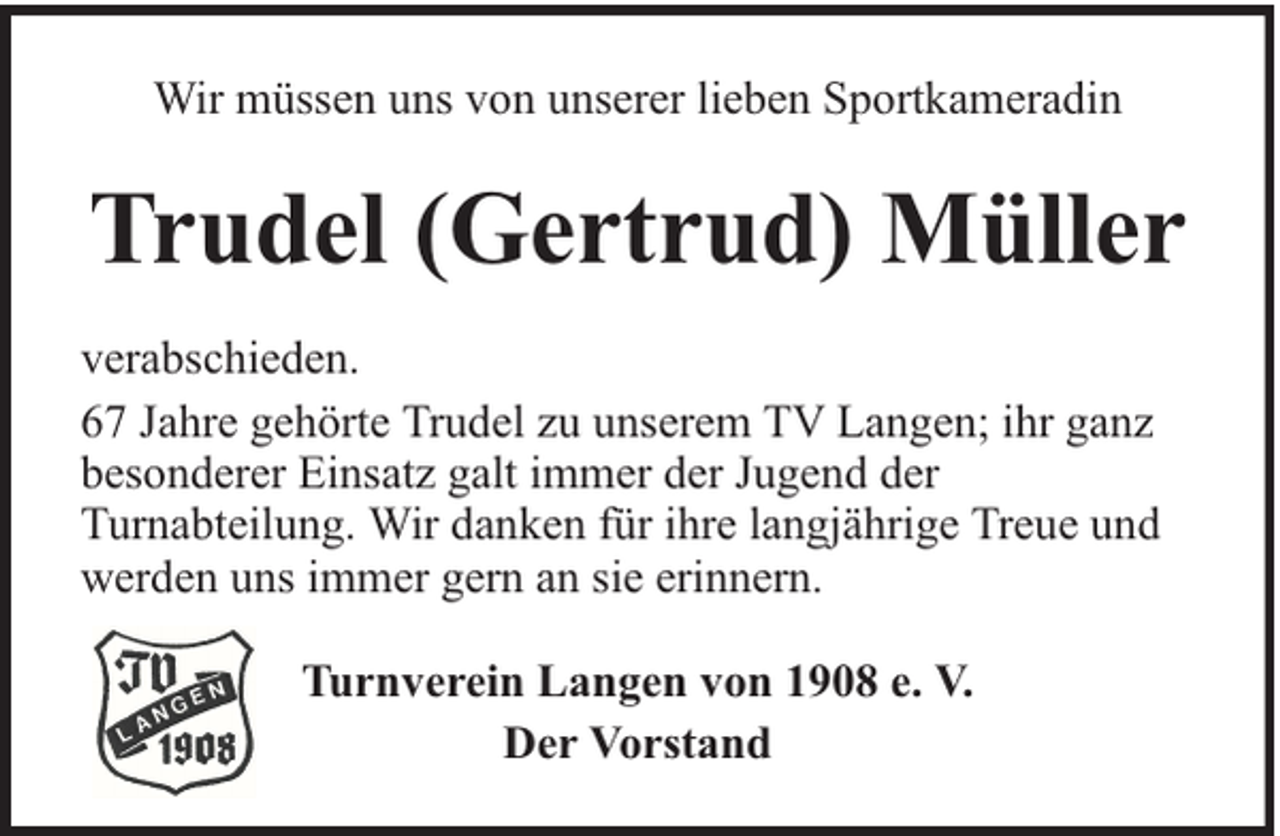 <p>Wir müssen uns von unserer lieben Sportkameradin</p><p>Trudel (Gertrud) Müller<br />verabschieden.<br />67 Jahre gehörte Trudel zu unserem TV Langen; ihr ganz<br />besonderer Einsatz galt immer der Jugend der<br />Turnabteilung. Wir danken für ihre langjährige Treue und<br />werden uns immer gern an sie erinnern.<br />Turnverein Langen von 1908 e. V.<br />Der Vorstand</p>