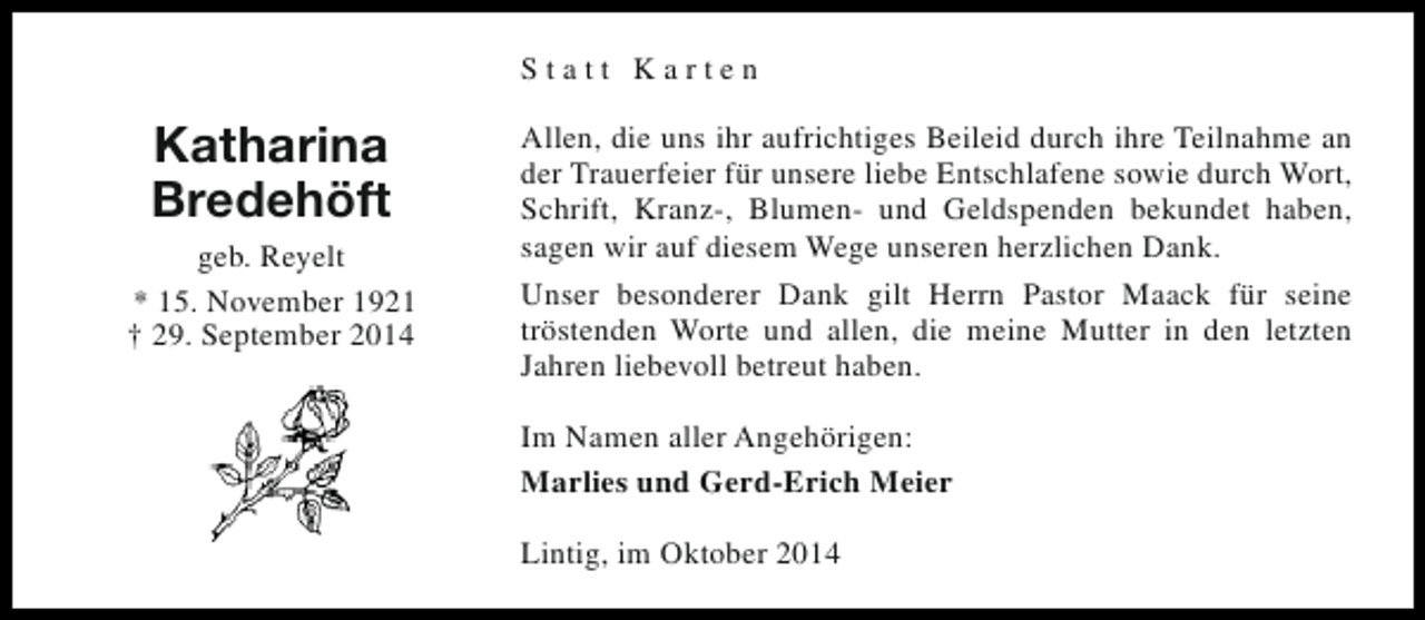 <p>Statt Karten</p><p>Katharina<br />Bredehöft<br />geb. Reyelt<br />* 15. November 1921<br />† 29. September 2014</p><p>Allen, die uns ihr aufrichtiges Beileid durch ihre Teilnahme an<br />der Trauerfeier für unsere liebe Entschlafene sowie durch Wort,<br />Schrift, Kranz-, Blumen- und Geldspenden bekundet haben,<br />sagen wir auf diesem Wege unseren herzlichen Dank.<br />Unser besonderer Dank gilt Herrn Pastor Maack für seine<br />tröstenden Worte und allen, die meine Mutter in den letzten<br />Jahren liebevoll betreut haben.<br />Im Namen aller Angehörigen:<br />Marlies und Gerd-Erich Meier<br />Lintig, im Oktober 2014</p>