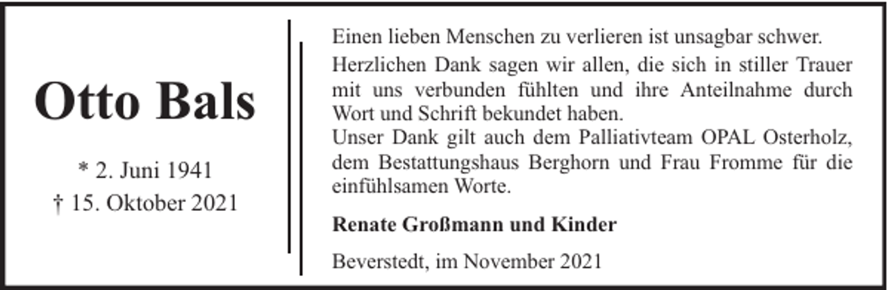 <p>Otto Bals<br />* 2. Juni 1941<br />† 15. Oktober 2021</p><p>Einen lieben Menschen zu verlieren ist unsagbar schwer.<br />Herzlichen Dank sagen wir allen, die sich in stiller Trauer<br />mit uns verbunden fühlten und ihre Anteilnahme durch<br />Wort und Schrift bekundet haben.<br />Unser Dank gilt auch dem Palliativteam OPAL Osterholz,<br />dem Bestattungshaus Berghorn und Frau Fromme für die<br />einfühlsamen Worte.<br />Renate Großmann und Kinder<br />Beverstedt, im November 2021</p>