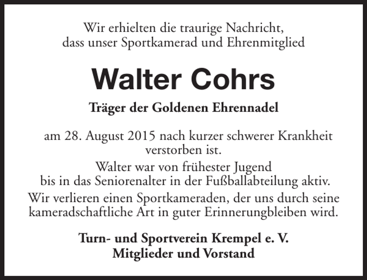 <p>Wir erhielten die traurige Nachricht,<br />dass unser Sportkamerad und Ehrenmitglied</p><p>Walter Cohrs</p><p>Träger der Goldenen Ehrennadel<br />am 28. August 2015 nach kurzer schwerer Krankheit<br />verstorben ist.<br />Walter war von frühester Jugend<br />bis in das Seniorenalter in der Fußballabteilung aktiv.<br />Wir verlieren einen Sportkameraden, der uns durch seine<br />kameradschaftliche Art in guter Erinnerungbleiben wird.<br />Turn- und Sportverein Krempel e. V.<br />Mitglieder und Vorstand</p>