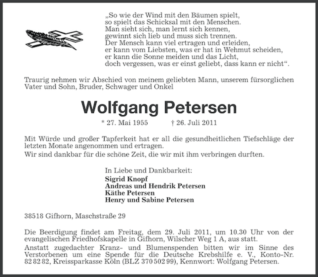 <p>„So wie der Wind mit den Bäumen spielt,<br />so spielt das Schicksal mit den Menschen.<br />Man sieht sich, man lernt sich kennen,<br />gewinnt sich lieb und muss sich trennen.<br />Der Mensch kann viel ertragen und erleiden,<br />er kann vom Liebsten, was er hat in Wehmut scheiden,<br />er kann die Sonne meiden und das Licht,<br />doch vergessen, was er einst geliebt, dass kann er nicht“.<br />Traurig nehmen wir Abschied von meinem geliebten Mann, unserem fürsorglichen<br />Vater und Sohn, Bruder, Schwager und Onkel</p><p>Wolfgang Petersen<br />* 27. Mai 1955</p><p>† 26. Juli 2011</p><p>Mit Würde und großer Tapferkeit hat er all die gesundheitlichen Tiefschläge der<br />letzten Monate angenommen und ertragen.<br />Wir sind dankbar für die schöne Zeit, die wir mit ihm verbringen durften.<br />In Liebe und Dankbarkeit:<br />Sigrid Knopf<br />Andreas und Hendrik Petersen<br />Käthe Petersen<br />Henry und Sabine Petersen<br />38518 Gifhorn, Maschstraße 29<br />Die Beerdigung findet am Freitag, dem 29. Juli 2011, um 10.30 Uhr von der<br />evangelischen Friedhofskapelle in Gifhorn, Wilscher Weg 1 A, aus statt.<br />Anstatt zugedachter Kranz- und Blumenspenden bitten wir im Sinne des<br />Verstorbenen um eine Spende für die Deutsche Krebshilfe e. V., Konto-Nr.<br />, Kreissparkasse Köln (BLZ 370 502 99), Kennwort: Wolfgang Petersen.</p>