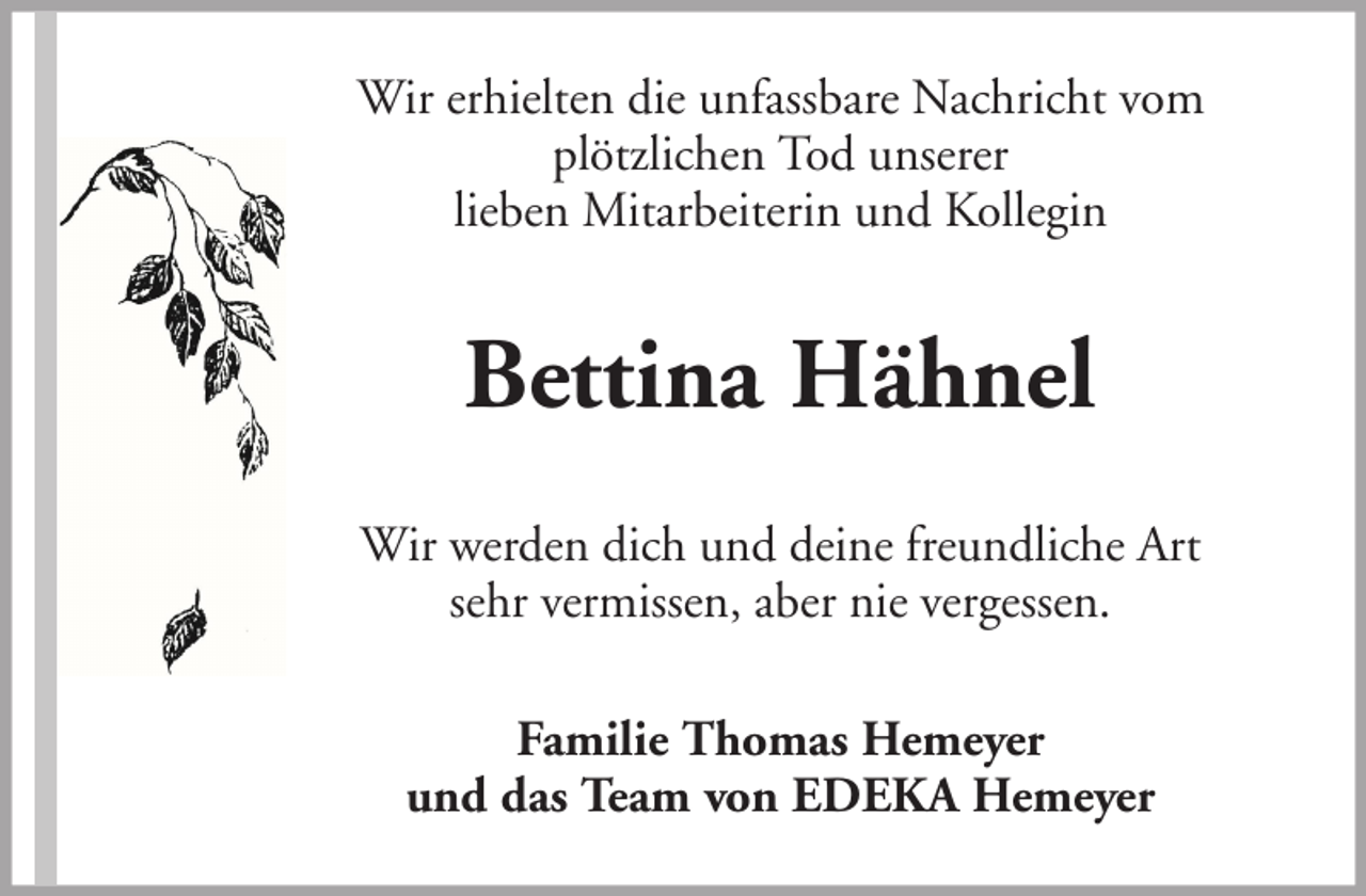 <p>Wir erhielten die unfassbare Nachricht vom<br />plötzlichen Tod unserer<br />lieben Mitarbeiterin und Kollegin</p><p>Bettina Hähnel<br />Wir werden dich und deine freundliche Art<br />sehr vermissen, aber nie vergessen.<br />Familie Thomas Hemeyer<br />und das Team von EDEKA Hemeyer</p>