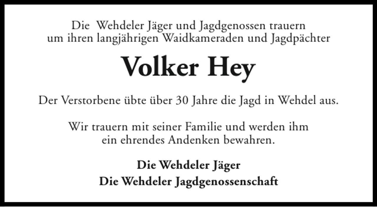 <p>Die Wehdeler Jäger und Jagdgenossen trauern<br />um ihren langjährigen Waidkameraden und Jagdpächter</p><p>Volker Hey<br />Der Verstorbene übte über 30 Jahre die Jagd in Wehdel aus.<br />Wir trauern mit seiner Familie und werden ihm<br />ein ehrendes Andenken bewahren.<br />Die Wehdeler Jäger<br />Die Wehdeler Jagdgenossenschaft</p>