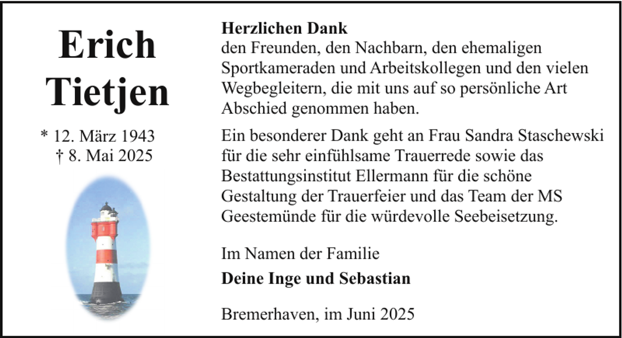 <p>Erich<br />Tietjen</p><p>Herzlichen Dank<br />den Freunden, den Nachbarn, den ehemaligen<br />Sportkameraden und Arbeitskollegen und den vielen<br />Wegbegleitern, die mit uns auf so persönliche Art<br />Abschied genommen haben.</p><p>* 12. März 1943<br />† 8. Mai 2025</p><p>Ein besonderer Dank geht an Frau Sandra Staschewski<br />für die sehr einfühlsame Trauerrede sowie das<br />Bestattungsinstitut Ellermann für die schöne<br />Gestaltung der Trauerfeier und das Team der MS<br />Geestemünde für die würdevolle Seebeisetzung.<br />Im Namen der Familie<br />Deine Inge und Sebastian<br />Bremerhaven, im Juni 2025</p>