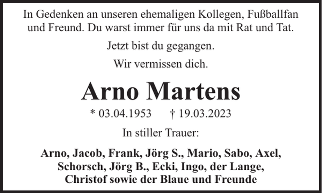 <p>In Gedenken an unseren ehemaligen Kollegen, Fußballfan<br />und Freund. Du warst immer für uns da mit Rat und Tat.<br />Jetzt bist du gegangen.<br />Wir vermissen dich.</p><p>Arno Martens<br />* 03.04.1953</p><p>† 19.03.2023</p><p>In stiller Trauer:<br />Arno, Jacob, Frank, Jörg S., Mario, Sabo, Axel,<br />Schorsch, Jörg B., Ecki, Ingo, der Lange,<br />Christof sowie der Blaue und Freunde</p>