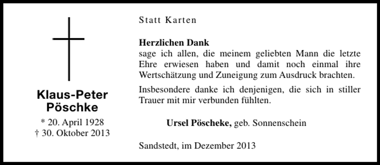 <p>Statt Karten<br />Herzlichen Dank<br />sage ich allen, die meinem geliebten Mann die letzte<br />Ehre erwiesen haben und damit noch einmal ihre<br />Wertschätzung und Zuneigung zum Ausdruck brachten.</p><p>Klaus-Peter<br />Pöschke<br />* 20. April 1928<br />† 30. Oktober 2013</p><p>Insbesondere danke ich denjenigen, die sich in stiller<br />Trauer mit mir verbunden fühlten.<br />Ursel Pöscheke, geb. Sonnenschein<br />Sandstedt, im Dezember 2013</p>