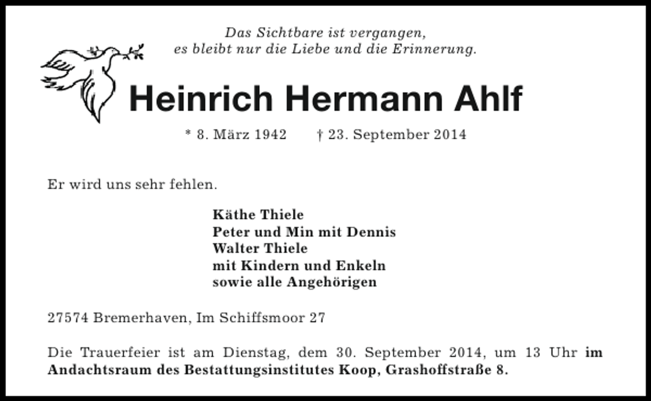 <p>Das Sichtbare ist vergangen,<br />es bleibt nur die Liebe und die Erinnerung.</p><p>Heinrich Hermann Ahlf<br />* 8. März 1942</p><p>† 23. September 2014</p><p>Er wird uns sehr fehlen.<br />Käthe Thiele<br />Peter und Min mit Dennis<br />Walter Thiele<br />mit Kindern und Enkeln<br />sowie alle Angehörigen<br />27574 Bremerhaven, Im Schiffsmoor 27<br />Die Trauerfeier ist am Dienstag, dem 30. September 2014, um 13 Uhr im<br />Andachtsraum des Bestattungsinstitutes Koop, Grashoffstraße 8.</p>