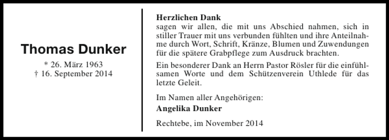 <p>Thomas Dunker<br />* 26. März 1963<br />† 16. September 2014</p><p>Herzlichen Dank<br />sagen wir allen, die mit uns Abschied nahmen, sich in<br />stiller Trauer mit uns verbunden fühlten und ihre Anteilnahme durch Wort, Schrift, Kränze, Blumen und Zuwendungen<br />für die spätere Grabpflege zum Ausdruck brachten.<br />Ein besonderer Dank an Herrn Pastor Rösler für die einfühlsamen Worte und dem Schützenverein Uthlede für das<br />letzte Geleit.<br />Im Namen aller Angehörigen:<br />Angelika Dunker<br />Rechtebe, im November 2014</p>