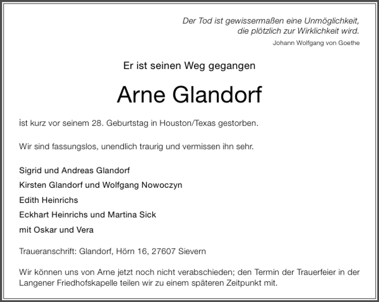 <p>Der Tod ist gewissermaßen eine Unmöglichkeit,<br />die plötzlich zur Wirklichkeit wird.<br />Johann Wolfgang von Goethe</p>
<p>Er ist seinen Weg gegangen</p>
<p>Arne Glandorf<br />ist kurz vor seinem 28. Geburtstag in Houston/Texas gestorben.<br />Wir sind fassungslos, unendlich traurig und vermissen ihn sehr.<br />Sigrid und Andreas Glandorf<br />Kirsten Glandorf und Wolfgang Nowoczyn<br />Edith Heinrichs<br />Eckhart Heinrichs und Martina Sick<br />mit Oskar und Vera<br />Traueranschrift: Glandorf, Hörn 16, 27607 Sievern<br />Wir können uns von Arne jetzt noch nicht verabschieden; den Termin der Trauerfeier in der<br />Langener Friedhofskapelle teilen wir zu einem späteren Zeitpunkt mit.</p>