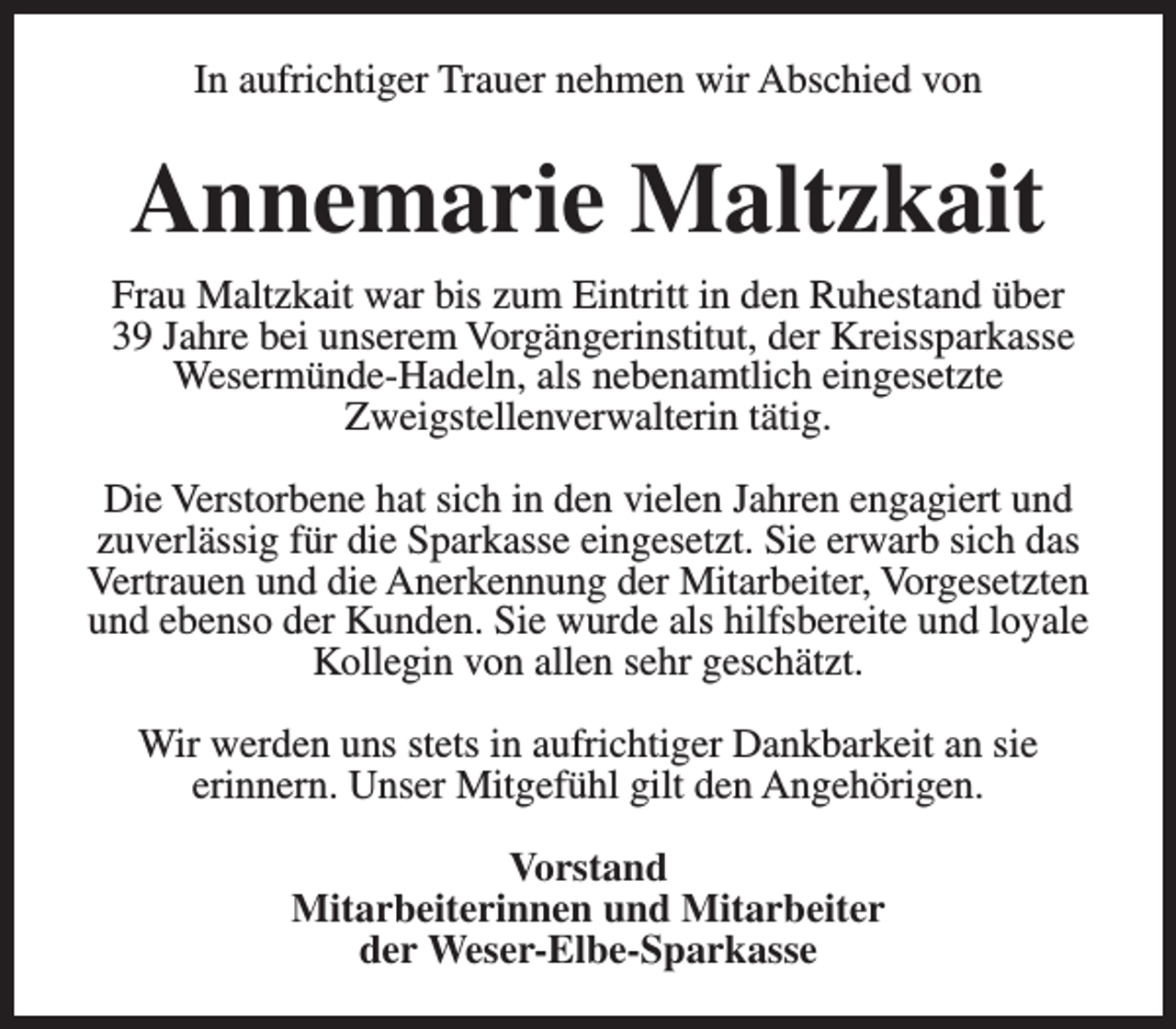 <p>In aufrichtiger Trauer nehmen wir Abschied von</p><p>Annemarie Maltzkait<br />Frau Maltzkait war bis zum Eintritt in den Ruhestand über<br />39 Jahre bei unserem Vorgängerinstitut, der Kreissparkasse<br />Wesermünde-Hadeln, als nebenamtlich eingesetzte<br />Zweigstellenverwalterin tätig.<br />Die Verstorbene hat sich in den vielen Jahren engagiert und<br />zuverlässig für die Sparkasse eingesetzt. Sie erwarb sich das<br />Vertrauen und die Anerkennung der Mitarbeiter, Vorgesetzten<br />und ebenso der Kunden. Sie wurde als hilfsbereite und loyale<br />Kollegin von allen sehr geschätzt.<br />Wir werden uns stets in aufrichtiger Dankbarkeit an sie<br />erinnern. Unser Mitgefühl gilt den Angehörigen.<br />Vorstand<br />Mitarbeiterinnen und Mitarbeiter<br />der Weser-Elbe-Sparkasse</p>