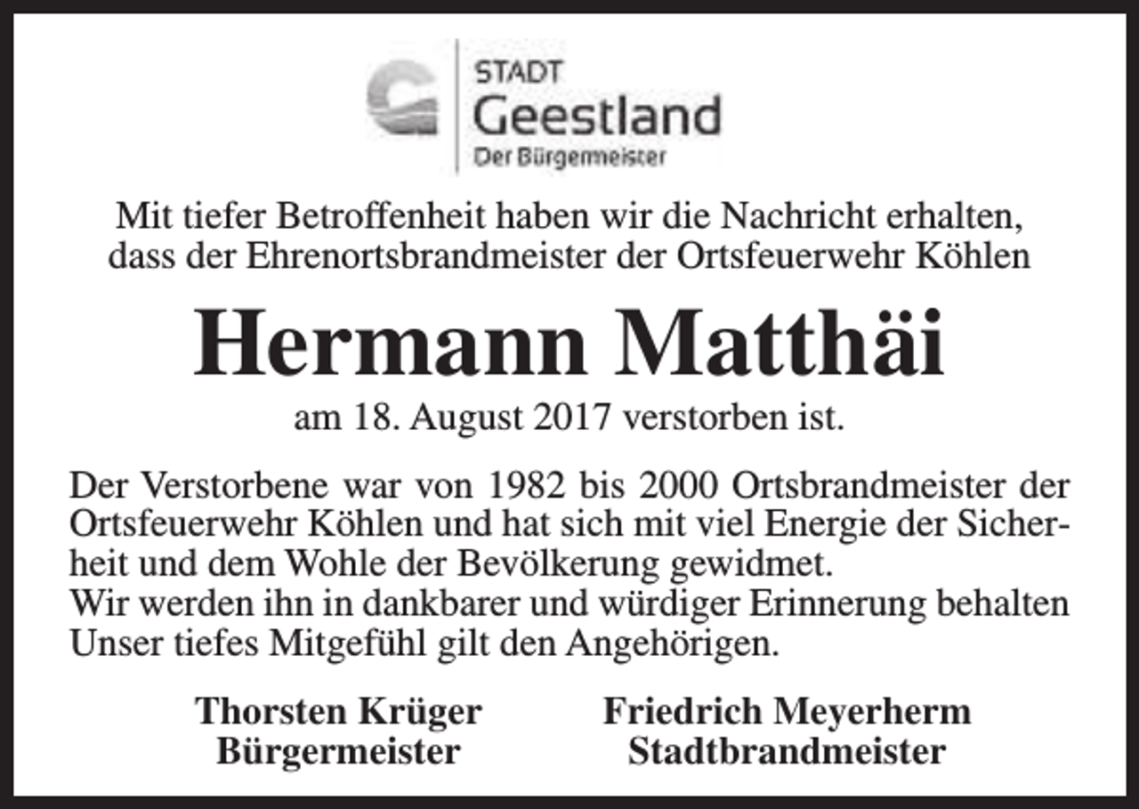 <p>Mit tiefer Betroffenheit haben wir die Nachricht erhalten,<br />dass der Ehrenortsbrandmeister der Ortsfeuerwehr Köhlen</p><p>Hermann Matthäi<br />am 18. August 2017 verstorben ist.</p><p>Der Verstorbene war von 1982 bis 2000 Ortsbrandmeister der<br />Ortsfeuerwehr Köhlen und hat sich mit viel Energie der Sicherheit und dem Wohle der Bevölkerung gewidmet.<br />Wir werden ihn in dankbarer und würdiger Erinnerung behalten<br />Unser tiefes Mitgefühl gilt den Angehörigen.<br />Thorsten Krüger<br />Bürgermeister</p><p>Friedrich Meyerherm<br />Stadtbrandmeister</p>