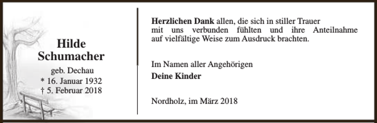 <p>Hilde<br />Schumacher<br />geb. Dechau<br />* 16. Januar 1932<br />† 5. Februar 2018</p><p>Herzlichen Dank allen, die sich in stiller Trauer<br />mit uns verbunden fühlten und ihre Anteilnahme<br />auf vielfältige Weise zum Ausdruck brachten.<br />Im Namen aller Angehörigen<br />Deine Kinder<br />Nordholz, im März 2018</p>