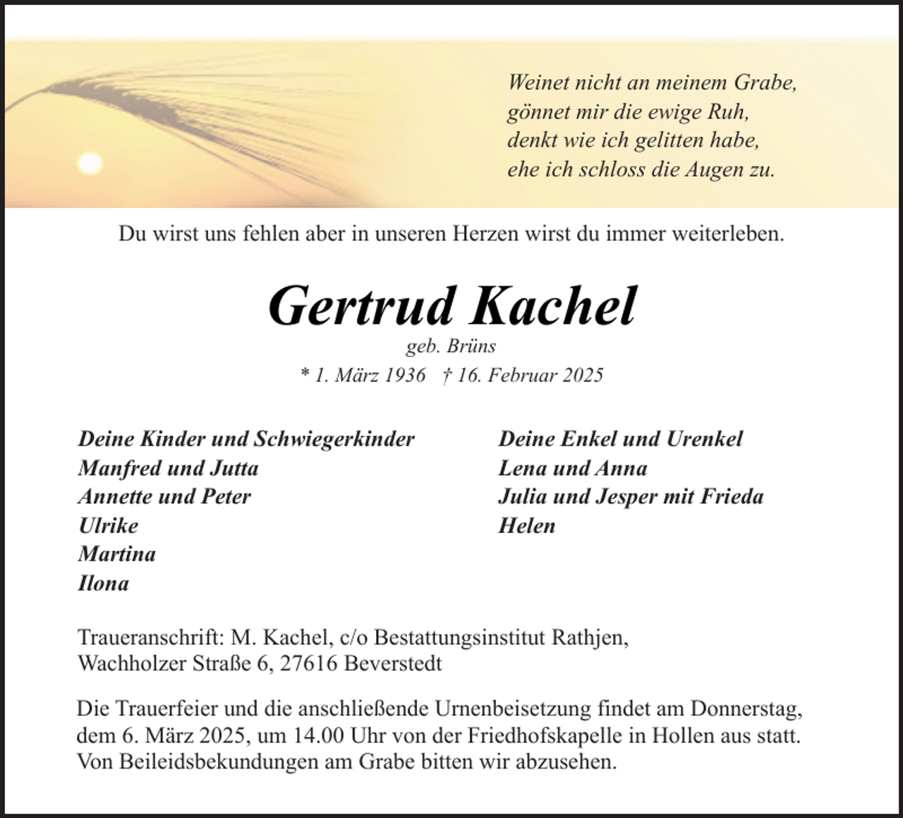 <p>Weinet nicht an meinem Grabe,<br />gönnet mir die ewige Ruh,<br />denkt wie ich gelitten habe,<br />ehe ich schloss die Augen zu.<br />Du wirst uns fehlen aber in unseren Herzen wirst du immer weiterleben.</p><p>Gertrud Kachel<br />geb. Brüns<br />* 1. März 1936 † 16. Februar 2025</p><p>Deine Kinder und Schwiegerkinder<br />Manfred und Jutta<br />Annette und Peter<br />Ulrike<br />Martina<br />Ilona</p><p>Deine Enkel und Urenkel<br />Lena und Anna<br />Julia und Jesper mit Frieda<br />Helen</p><p>Traueranschrift: M. Kachel, c/o Bestattungsinstitut Rathjen,<br />Wachholzer Straße 6, 27616 Beverstedt<br />Die Trauerfeier und die anschließende Urnenbeisetzung findet am Donnerstag,<br />dem 6. März 2025, um 14.00 Uhr von der Friedhofskapelle in Hollen aus statt.<br />Von Beileidsbekundungen am Grabe bitten wir abzusehen.</p>