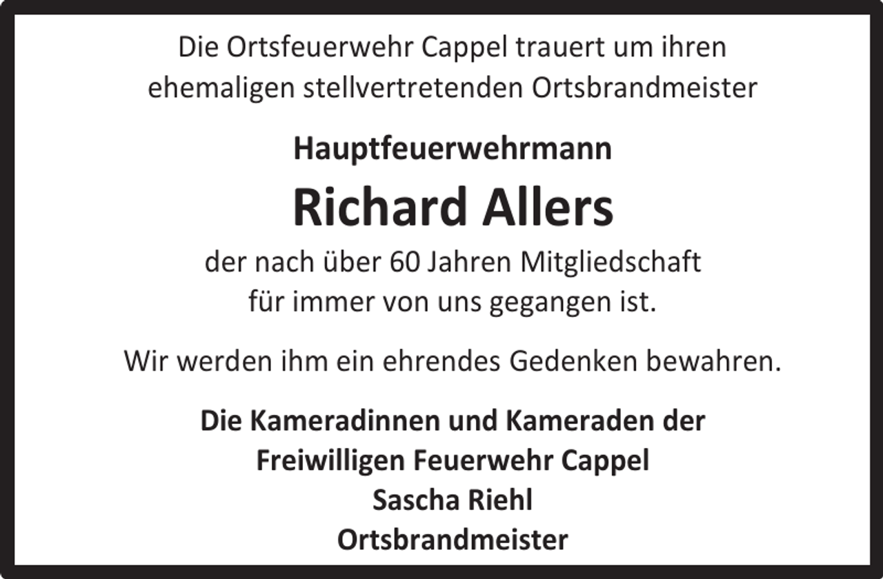 <p>Die Ortsfeuerwehr Cappel trauert um ihren<br />ehemaligen stellvertretenden Ortsbrandmeister</p><p>Hauptfeuerwehrmann</p><p>Richard Allers</p><p>der nach über 60 Jahren Mitgliedschaft<br />für immer von uns gegangen ist.<br />Wir werden ihm ein ehrendes Gedenken bewahren.<br />Die Kameradinnen und Kameraden der<br />Freiwilligen Feuerwehr Cappel<br />Sascha Riehl<br />Ortsbrandmeister</p>