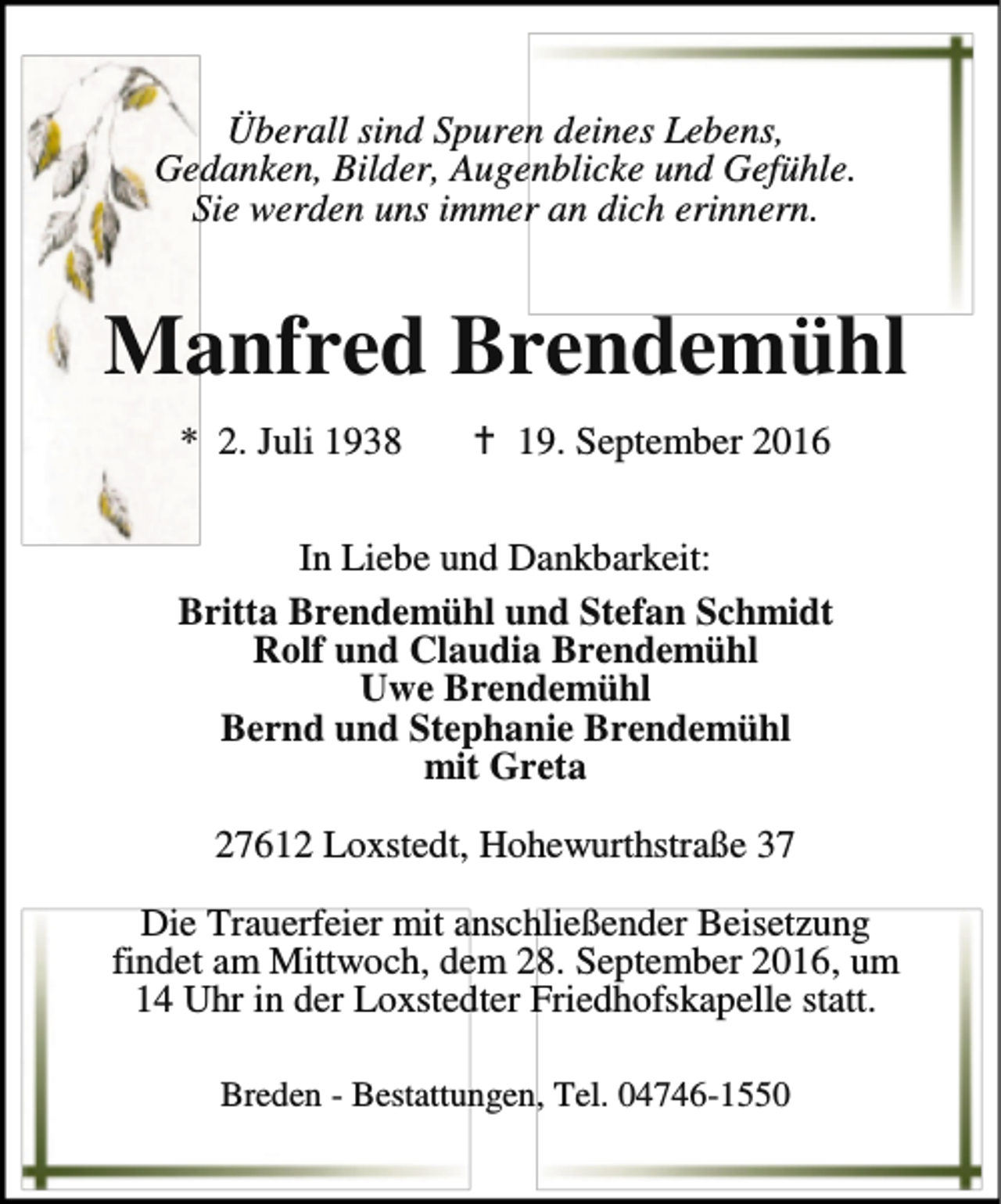 <p>Überall sind Spuren deines Lebens,<br />Gedanken, Bilder, Augenblicke und Gefühle.<br />Sie werden uns immer an dich erinnern.</p><p>Manfred Brendemühl<br />* 2. Juli 1938</p><p>a 19. September 2016</p><p>In Liebe und Dankbarkeit:<br />Britta Brendemühl und Stefan Schmidt<br />Rolf und Claudia Brendemühl<br />Uwe Brendemühl<br />Bernd und Stephanie Brendemühl<br />mit Greta<br />27612 Loxstedt, Hohewurthstraße 37<br />Die Trauerfeier mit anschließender Beisetzung<br />findet am Mittwoch, dem 28. September 2016, um<br />14 Uhr in der Loxstedter Friedhofskapelle statt.<br />Breden - Bestattungen, Tel. 04746-1550</p>