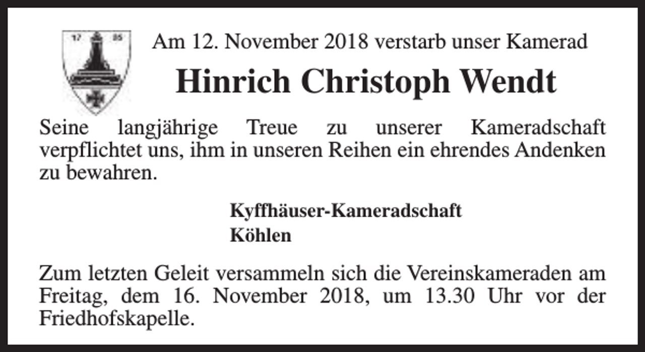 <p>Am 12. November 2018 verstarb unser Kamerad</p><p>Hinrich Christoph Wendt<br />Seine langjährige Treue zu unserer Kameradschaft<br />verpflichtet uns, ihm in unseren Reihen ein ehrendes Andenken<br />zu bewahren.<br />Kyffhäuser-Kameradschaft<br />Köhlen</p><p>Zum letzten Geleit versammeln sich die Vereinskameraden am<br />Freitag, dem 16. November 2018, um 13.30 Uhr vor der<br />Friedhofskapelle.</p>