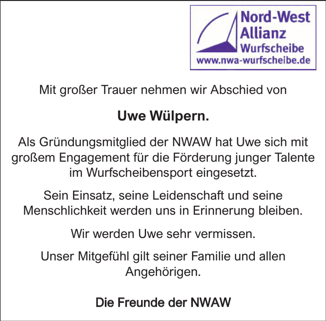 <p>Mit großer Trauer nehmen wir Abschied von</p><p>Uwe Wülpern.<br />Als Gründungsmitglied der NWAW hat Uwe sich mit<br />großem Engagement für die Förderung junger Talente<br />im Wurfscheibensport eingesetzt.<br />Sein Einsatz, seine Leidenschaft und seine<br />Menschlichkeit werden uns in Erinnerung bleiben.<br />Wir werden Uwe sehr vermissen.<br />Unser Mitgefühl gilt seiner Familie und allen<br />Angehörigen.<br />Die Freunde der NWAW</p>